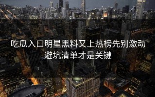 吃瓜入口明星黑料又上热榜先别激动避坑清单才是关键