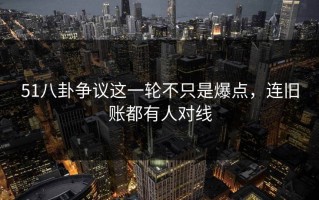 51八卦争议这一轮不只是爆点，连旧账都有人对线