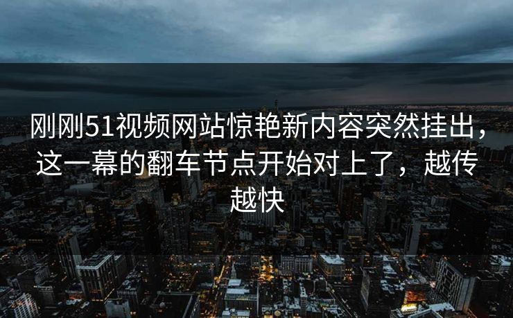 刚刚51视频网站惊艳新内容突然挂出,这一幕的翻车节点开始对上了,越传越快-第1张图片-17c最新入口 - 高清日韩影视大全 刚刚51视频网站惊艳新内容突然挂出,这一幕的翻车节点开始对上了,越传越快-第1张图片-17c最新入口 - 高清日韩影视大全