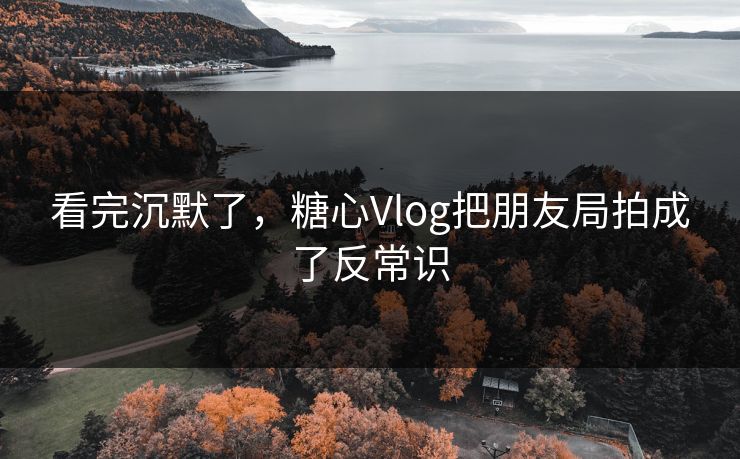 看完沉默了，糖心Vlog把朋友局拍成了反常识-第1张图片-17c最新入口 - 高清日韩影视大全