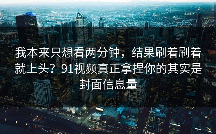 我本来只想看两分钟,结果刷着刷着就上头?91视频真正拿捏你的其实是封面信息量-第1张图片-17c最新入口 - 高清日韩影视大全 我本来只想看两分钟,结果刷着刷着就上头?91视频真正拿捏你的其实是封面信息量-第1张图片-17c最新入口 - 高清日韩影视大全