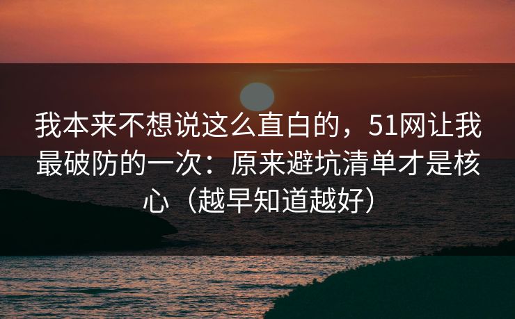 我本来不想说这么直白的，51网让我最破防的一次：原来避坑清单才是核心（越早知道越好）