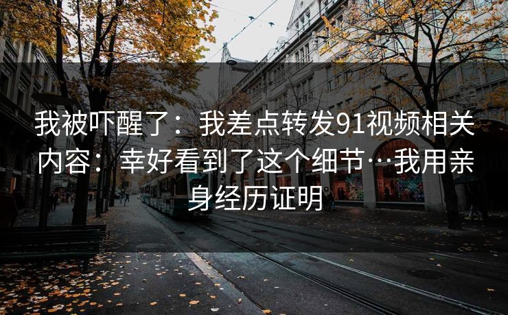 我被吓醒了：我差点转发91视频相关内容：幸好看到了这个细节…我用亲身经历证明
