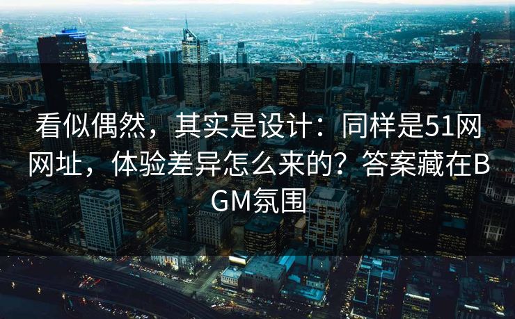 看似偶然，其实是设计：同样是51网网址，体验差异怎么来的？答案藏在BGM氛围
