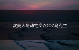欧美人与动牲交ZOOZ乌克兰