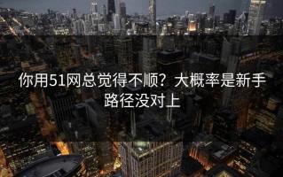你用51网总觉得不顺？大概率是新手路径没对上