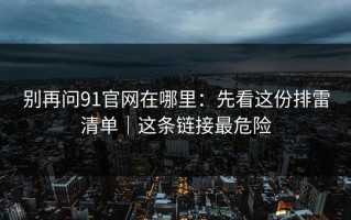 别再问91官网在哪里：先看这份排雷清单｜这条链接最危险