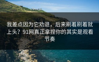 我差点因为它劝退，后来刷着刷着就上头？91网真正拿捏你的其实是观看节奏