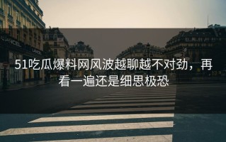 51吃瓜爆料网风波越聊越不对劲，再看一遍还是细思极恐