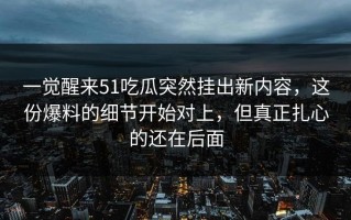 一觉醒来51吃瓜突然挂出新内容，这份爆料的细节开始对上，但真正扎心的还在后面