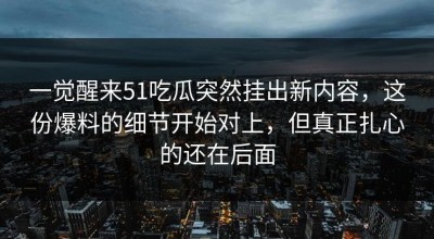 一觉醒来51吃瓜突然挂出新内容，这份爆料的细节开始对上，但真正扎心的还在后面