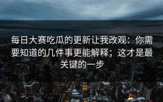 每日大赛吃瓜的更新让我改观：你需要知道的几件事更能解释；这才是最关键的一步