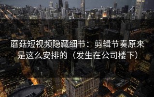 蘑菇短视频隐藏细节：剪辑节奏原来是这么安排的（发生在公司楼下）
