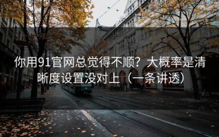 你用91官网总觉得不顺？大概率是清晰度设置没对上（一条讲透）