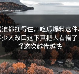 不是谁都扛得住，吃瓜爆料这件小事让不少人改口这下真把人看懵了，难怪这次越传越快