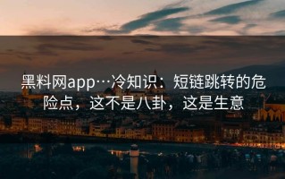黑料网app…冷知识：短链跳转的危险点，这不是八卦，这是生意