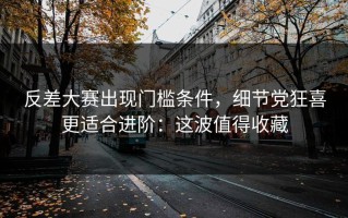 反差大赛出现门槛条件，细节党狂喜更适合进阶：这波值得收藏