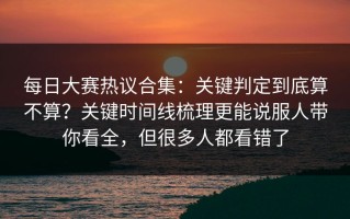 每日大赛热议合集：关键判定到底算不算？关键时间线梳理更能说服人带你看全，但很多人都看错了
