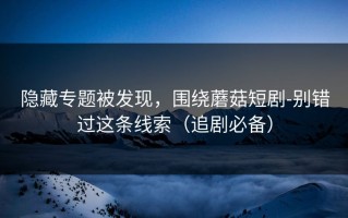 隐藏专题被发现，围绕蘑菇短剧-别错过这条线索（追剧必备）