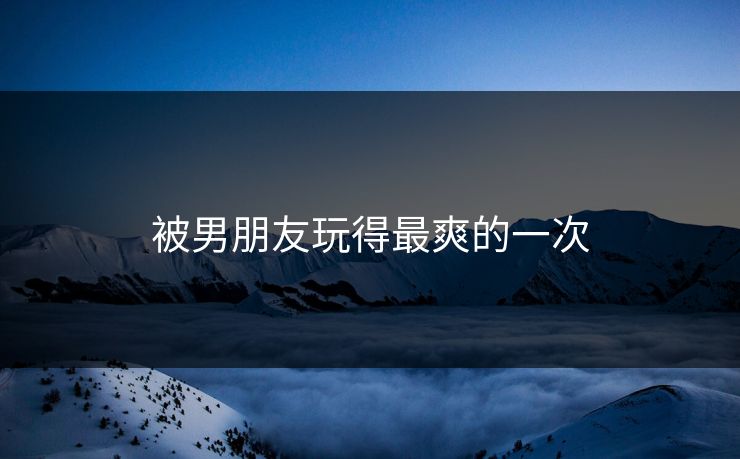 被男朋友玩得最爽的一次-第1张图片-17c最新入口 - 高清日韩影视大全