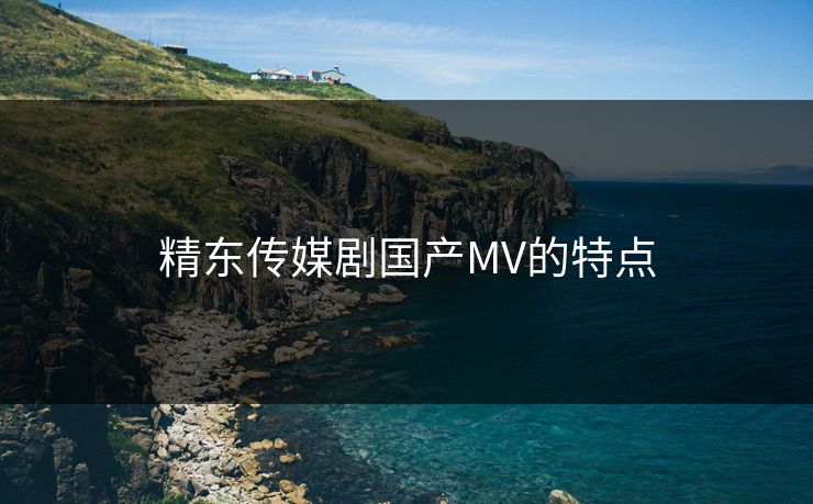 精东传媒剧国产MV的特点-第1张图片-17c最新入口 - 高清日韩影视大全