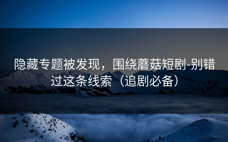 隐藏专题被发现，围绕蘑菇短剧-别错过这条线索（追剧必备）-第1张图片-17c最新入口 - 高清日韩影视大全