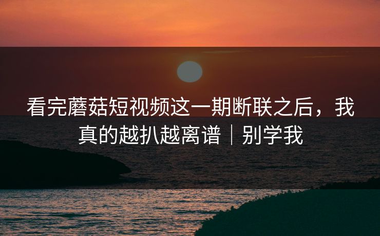 看完蘑菇短视频这一期断联之后，我真的越扒越离谱｜别学我-第1张图片-17c最新入口 - 高清日韩影视大全