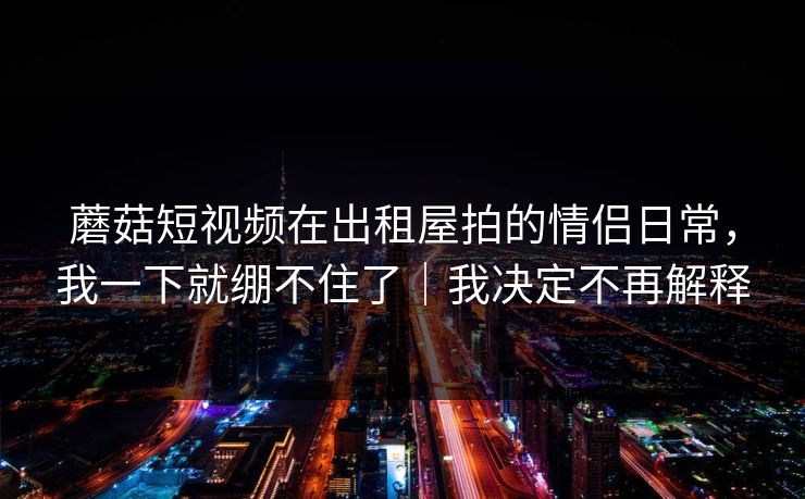 蘑菇短视频在出租屋拍的情侣日常,我一下就绷不住了|我决定不再解释-第1张图片-17c最新入口 - 高清日韩影视大全 蘑菇短视频在出租屋拍的情侣日常,我一下就绷不住了|我决定不再解释-第1张图片-17c最新入口 - 高清日韩影视大全