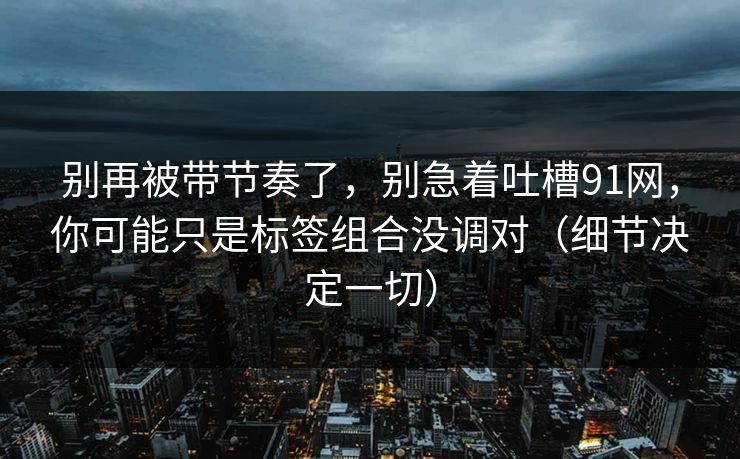 别再被带节奏了,别急着吐槽91网,你可能只是标签组合没调对(细节决定一切)-第1张图片-17c最新入口 - 高清日韩影视大全 别再被带节奏了,别急着吐槽91网,你可能只是标签组合没调对(细节决定一切)-第1张图片-17c最新入口 - 高清日韩影视大全