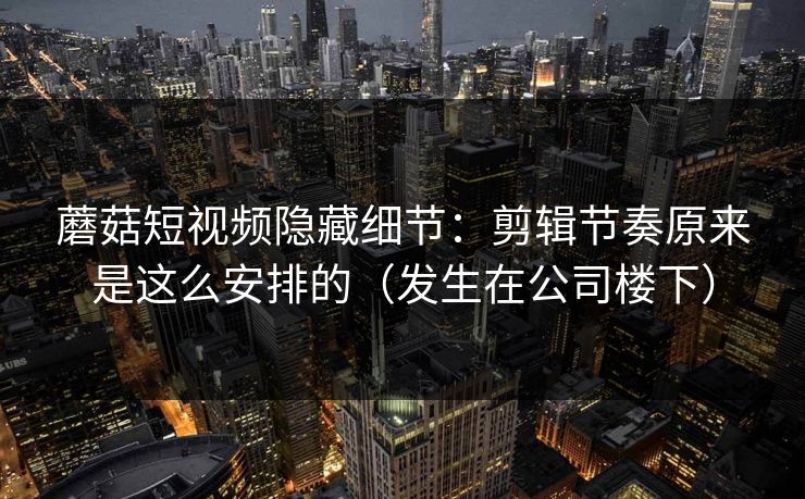 蘑菇短视频隐藏细节：剪辑节奏原来是这么安排的（发生在公司楼下）-第1张图片-17c最新入口 - 高清日韩影视大全