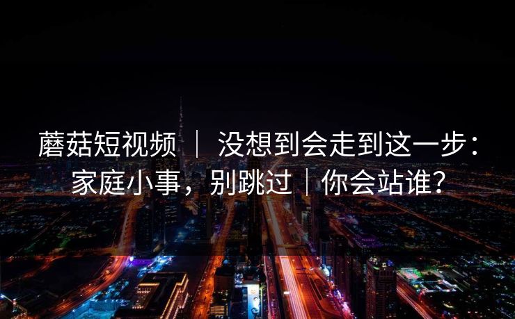 蘑菇短视频 | 没想到会走到这一步:家庭小事,别跳过|你会站谁?-第1张图片-17c最新入口 - 高清日韩影视大全 蘑菇短视频 | 没想到会走到这一步:家庭小事,别跳过|你会站谁?-第1张图片-17c最新入口 - 高清日韩影视大全