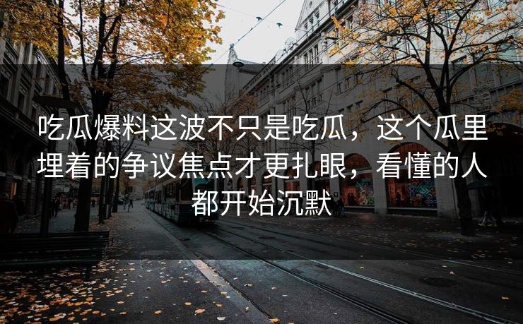 吃瓜爆料这波不只是吃瓜，这个瓜里埋着的争议焦点才更扎眼，看懂的人都开始沉默-第1张图片-17c最新入口 - 高清日韩影视大全