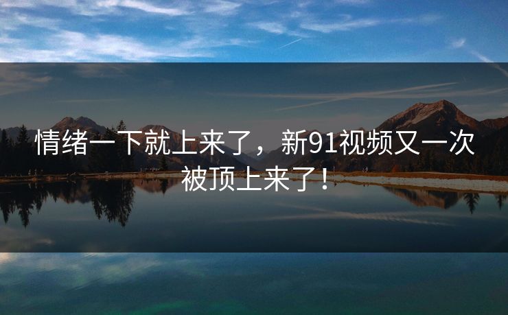 情绪一下就上来了，新91视频又一次被顶上来了！-第1张图片-17c最新入口 - 高清日韩影视大全