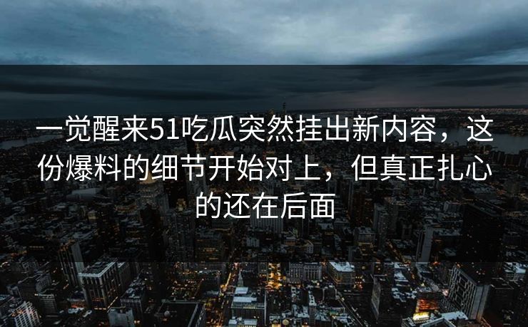 一觉醒来51吃瓜突然挂出新内容,这份爆料的细节开始对上,但真正扎心的还在后面-第1张图片-17c最新入口 - 高清日韩影视大全 一觉醒来51吃瓜突然挂出新内容,这份爆料的细节开始对上,但真正扎心的还在后面-第1张图片-17c最新入口 - 高清日韩影视大全